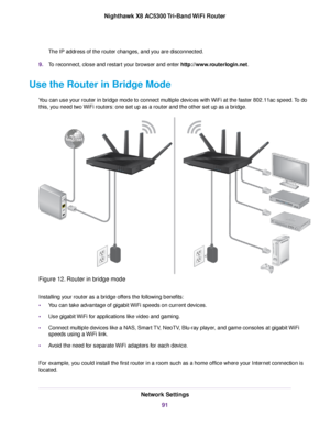 Page 91The IP address of the router changes, and you are disconnected.
9.To reconnect, close and restart your browser and enter http://www.routerlogin.net.
Use the Router in Bridge Mode
You can use your router in bridge mode to connect multiple devices with WiFi at the faster 802.11ac speed.To do
this, you need two WiFi routers: one set up as a router and the other set up as a bridge.
Figure 12. Router in bridge mode
Installing your router as a bridge offers the following benefits:
•You can take advantage of...