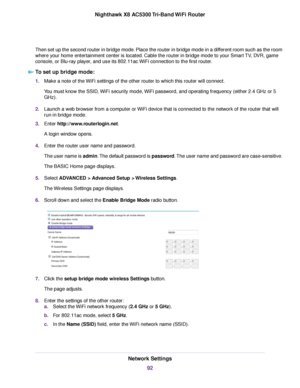 Page 92Then set up the second router in bridge mode. Place the router in bridge mode in a different room such as the room
where your home entertainment center is located. Cable the router in bridge mode to your Smart TV, DVR, game
console, or Blu-ray player, and use its 802.11ac WiFi connection to the first router.
To set up bridge mode:
1.Make a note of the WiFi settings of the other router to which this router will connect.
You must know the SSID, WiFi security mode, WiFi password, and operating frequency...