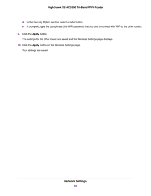 Page 93d.In the Security Option section, select a radio button.
e.If prompted, type the passphrase (the WiFi password that you use to connect with WiFi to the other router).
9.Click the Apply button.
The settings for the other router are saved and the Wireless Settings page displays.
10.Click the Apply button on the Wireless Settings page.
Your settings are saved.
Network Settings
93
Nighthawk X8 AC5300 Tri-Band WiFi Router 