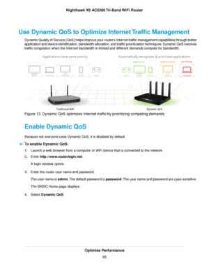 Page 95Use Dynamic QoS to Optimize Internet Traffic Management
Dynamic Quality of Service (QoS) helps improve your router’s Internet traffic management capabilities through better
application and device identification, bandwidth allocation, and traffic prioritization techniques. Dynamic QoS resolves
traffic congestion when the Internet bandwidth is limited and different demands compete for bandwidth.
Figure 13. Dynamic QoS optimizes Internet traffic by prioritizing competing demands
Enable Dynamic QoS
Because...