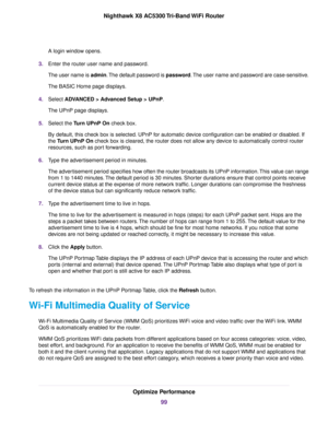 Page 99A login window opens.
3.Enter the router user name and password.
The user name is admin.The default password is password.The user name and password are case-sensitive.
The BASIC Home page displays.
4.Select ADVANCED > Advanced Setup > UPnP.
The UPnP page displays.
5.Select the Turn UPnP On check box.
By default, this check box is selected. UPnP for automatic device configuration can be enabled or disabled. If
the Turn UPnP On check box is cleared, the router does not allow any device to automatically...