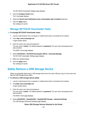 Page 101The NETGEAR Downloader Settigns page displays.
5.Click the Configure Email button.
The E-mail page displays.
6.Select the Send E-mail notifications when a downloader task is finished check box.
7.Click the Apply button.
Your settings are saved.
Manage NETGEAR Downloader Tasks
To manage NETGEAR Downloader tasks:
1.Launch a web browser from a computer or mobile device that is connected to the network.
2.Enter http://www.routerlogin.net.
A login window opens.
3.Enter the router user name and password.
The...