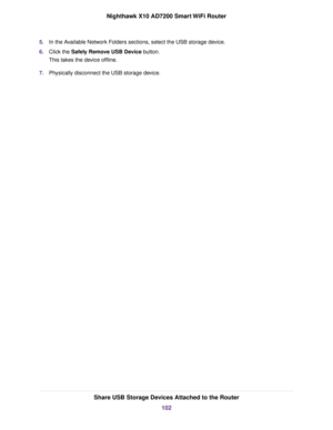 Page 1025.In the Available Network Folders sections, select the USB storage device.
6.Click the Safely Remove USB Device button.
This takes the device offline.
7.Physically disconnect the USB storage device.
Share USB Storage Devices Attached to the Router
102
Nighthawk X10 AD7200 Smart WiFi Router 