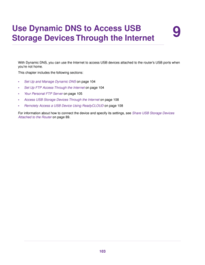 Page 1039
Use Dynamic DNS to Access USB
Storage Devices Through the Internet
With Dynamic DNS, you can use the Internet to access USB devices attached to the router’s USB ports when
you’re not home.
This chapter includes the following sections:
•Set Up and Manage Dynamic DNS on page 104
•Set Up FTP Access Through the Internet on page 104
•Your Personal FTP Server on page 105
•Access USB Storage Devices Through the Internet on page 108
•Remotely Access a USB Device Using ReadyCLOUD on page 108
For information...