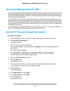 Page 104Set Up and Manage Dynamic DNS
Internet service providers (ISPs) assign numbers called IP addresses to identify each Internet account. Most
ISPs use dynamically assigned IP addresses.This means that the IP address can change at any time.You
can use the IP address to access your network remotely, but most people don’t know what their IP addresses
are or when this number changes.
To make it easier to connect, you can get a free account with a Dynamic DNS service that lets you use a
domain name to access...