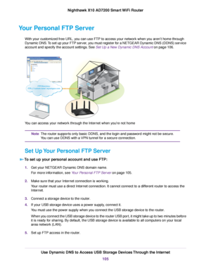 Page 105Your Personal FTP Server
With your customized free URL, you can use FTP to access your network when you aren’t home through
Dynamic DNS.To set up your FTP server, you must register for a NETGEAR Dynamic DNS (DDNS) service
account and specify the account settings. See Set Up a New Dynamic DNS Account on page 106.
You can access your network through the Internet when you’re not home
The router supports only basic DDNS, and the login and password might not be secure.
You can use DDNS with a VPN tunnel for a...