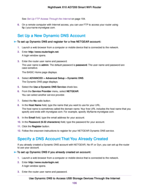 Page 106See Set Up FTP Access Through the Internet on page 104.
6.On a remote computer with Internet access, you can use FTP to access your router using
ftp://yourname.mynetgear.com.
Set Up a New Dynamic DNS Account
To set up Dynamic DNS and register for a free NETGEAR account:
1.Launch a web browser from a computer or mobile device that is connected to the network.
2.Enter http://www.routerlogin.net.
A login window opens.
3.Enter the router user name and password.
The user name is admin.The default password is...