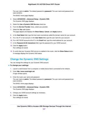 Page 107The user name is admin.The default password is password.The user name and password are
case-sensitive.
The BASIC Home page displays.
4.Select ADVANCED > Advanced Setup > Dynamic DNS.
The Dynamic DNS page displays.
5.Select the Use a Dynamic DNS Service check box.
6.From the Service Provider menu, select your provider.
7.Select the Yes radio button.
The page adjusts and displays the Show Status, Cancel, and Apply buttons.
8.In the Host Name field, type the host name (sometimes called the domain name) for...