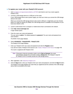 Page 109To register your router with your ReadyCLOUD account:
1.Visit kb.netgear.com/app/answers/detail/a_id/27323/ and check to see if you router supports
ReadyCLOUD.
2.Connect a USB storage device to a USB port on the router.
If your USB storage device uses a power supply, you must use it when you connect the USB storage
device to the router.
When you connect the USB storage device to the router’s USB port, it might take up to two minutes
before it is ready for sharing. By default, the USB storage device is...