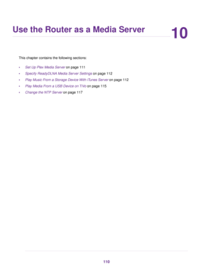 Page 11010
Use the Router as a Media Server
This chapter contains the following sections:
•Set Up Plex Media Server on page 111
•Specify ReadyDLNA Media Server Settings on page 112
•Play Music From a Storage Device With iTunes Server on page 112
•Play Media From a USB Device on TiVo on page 115
•Change the NTP Server on page 117
110 