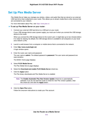 Page 111Set Up Plex Media Server
Plex Media Server helps you manage your photos, videos, and audio files that are stored on an external
USB hard drive that is attached to your router. Plex allows you to stream media files to other devices that
are connected to your network.
For more information about Plex, visit https://www.plex.tv/.
To set up Plex Media Server on your router:
1.Connect your external USB hard drive to a USB port on your router.
If your USB storage device uses a power supply, you must use it when...