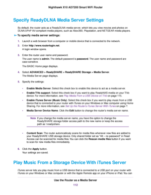 Page 112Specify ReadyDLNA Media Server Settings
By default, the router acts as a ReadyDLNA media server, which lets you view movies and photos on
DLNA/UPnP AV-compliant media players, such as Xbox360, Playstation, and NETGEAR media players.
To specify media server settings:
1.Launch a web browser from a computer or mobile device that is connected to the network.
2.Enter http://www.routerlogin.net.
A login window opens.
3.Enter the router user name and password.
The user name is admin.The default password is...