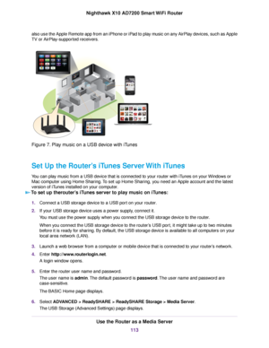 Page 113also use the Apple Remote app from an iPhone or iPad to play music on any AirPlay devices, such as Apple
TV or AirPlay-supported receivers.
Figure 7. Play music on a USB device with iTunes
Set Up the Router’s iTunes Server With iTunes
You can play music from a USB device that is connected to your router with iTunes on your Windows or
Mac computer using Home Sharing.To set up Home Sharing, you need an Apple account and the latest
version of iTunes installed on your computer.
To set up therouter’s iTunes...