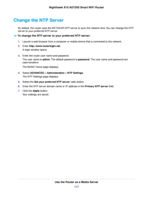 Page 117Change the NTP Server
By default, the router uses the NETGEAR NTP server to sync the network time.You can change the NTP
server to your preferred NTP server.
To change the NTP server to your preferred NTP server:
1.Launch a web browser from a computer or mobile device that is connected to the network.
2.Enter http://www.routerlogin.net.
A login window opens.
3.Enter the router user name and password.
The user name is admin.The default password is password.The user name and password are
case-sensitive....
