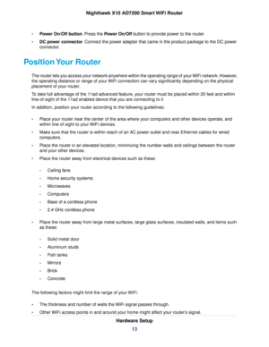 Page 13•Power On/Off button. Press the Power On/Off button to provide power to the router.
•DC power connector. Connect the power adapter that came in the product package to the DC power
connector.
Position Your Router
The router lets you access your network anywhere within the operating range of your WiFi network. However,
the operating distance or range of your WiFi connection can vary significantly depending on the physical
placement of your router.
To take full advantage of the 11ad advanced feature, your...