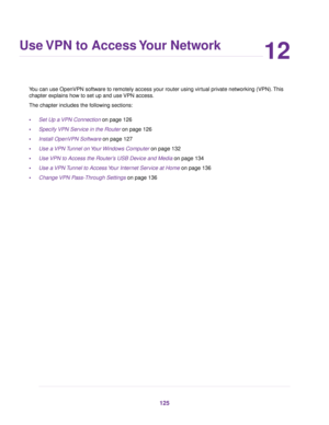 Page 12512
Use VPN to Access Your Network
You can use OpenVPN software to remotely access your router using virtual private networking (VPN).This
chapter explains how to set up and use VPN access.
The chapter includes the following sections:
•Set Up a VPN Connection on page 126
•Specify VPN Service in the Router on page 126
•Install OpenVPN Software on page 127
•Use a VPN Tunnel on Your Windows Computer on page 132
•Use VPN to Access the Router’s USB Device and Media on page 134
•Use a VPN Tunnel to Access Your...