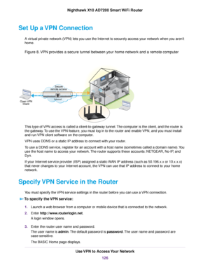 Page 126Set Up a VPN Connection
A virtual private network (VPN) lets you use the Internet to securely access your network when you aren’t
home.
Figure 8.VPN provides a secure tunnel between your home network and a remote computer
This type of VPN access is called a client-to-gateway tunnel.The computer is the client, and the router is
the gateway.To use the VPN feature, you must log in to the router and enable VPN, and you must install
and run VPN client software on the computer.
VPN uses DDNS or a static IP...