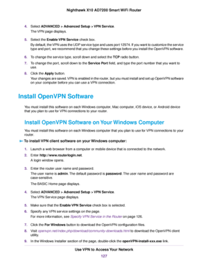 Page 1274.Select ADVANCED > Advanced Setup > VPN Service.
The VPN page displays.
5.Select the Enable VPN Service check box.
By default, the VPN uses the UDP service type and uses port 12974. If you want to customize the service
type and port, we recommend that you change these settings before you install the OpenVPN software.
6.To change the service type, scroll down and select the TCP radio button.
7.To change the port, scroll down to the Service Port field, and type the port number that you want to
use....