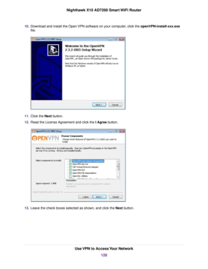 Page 12810.Download and install the Open VPN software on your computer, click the openVPN-install-xxx.exe
file.
11.Click the Next button.
12.Read the License Agreement and click the I Agree button.
13.Leave the check boxes selected as shown, and click the Next button.
Use VPN to Access Your Network
128
Nighthawk X10 AD7200 Smart WiFi Router 