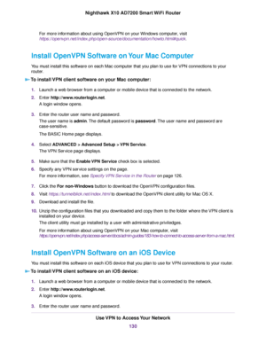 Page 130For more information about using OpenVPN on your Windows computer, visit
https://openvpn.net/index.php/open-source/documentation/howto.html#quick.
Install OpenVPN Software on Your Mac Computer
You must install this software on each Mac computer that you plan to use for VPN connections to your
router.
To install VPN client software on your Mac computer:
1.Launch a web browser from a computer or mobile device that is connected to the network.
2.Enter http://www.routerlogin.net.
A login window opens....