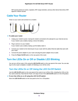 Page 14WiFi access points are routers, repeaters, WiFi range extenders, and any other device that emits a WiFi
signal for network access.
Cable Your Router
Power on your router and connect it to a modem.
To cable your router:
1.Unplug your modem’s power, leaving the modem connected to the wall jack for your Internet service.
If your modem uses a battery backup, remove the battery.
2.Plug in and turn on your modem.
If your modem uses a battery backup, put the battery back in.
3.Connect your modem to the Internet...