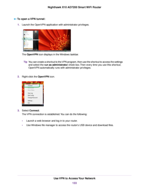 Page 133To open a VPN tunnel:
1.Launch the OpenVPN application with administrator privileges.
The OpenVPN icon displays in the Windows taskbar.
You can create a shortcut to the VPN program, then use the shortcut to access the settings
and select the run as administrator check box.Then every time you use this shortcut,
OpenVPN automatically runs with administrator privileges.
Tip
2.Right-click the OpenVPN icon.
3.Select Connect.
The VPN connection is established.You can do the following:
•Launch a web browser and...