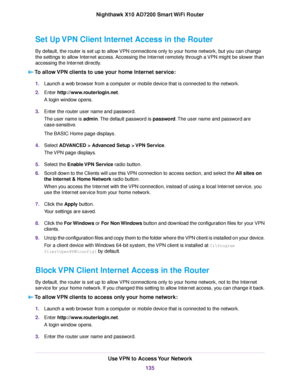 Page 135Set Up VPN Client Internet Access in the Router
By default, the router is set up to allow VPN connections only to your home network, but you can change
the settings to allow Internet access. Accessing the Internet remotely through a VPN might be slower than
accessing the Internet directly.
To allow VPN clients to use your home Internet service:
1.Launch a web browser from a computer or mobile device that is connected to the network.
2.Enter http://www.routerlogin.net.
A login window opens.
3.Enter the...