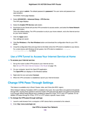 Page 136The user name is admin.The default password is password.The user name and password are
case-sensitive.
The BASIC Home page displays.
4.Select ADVANCED > Advanced Setup > VPN Service.
The VNP page displays.
5.Select the Enable VPN Service radio button.
6.Scroll down to the Clients will use this VPN connection to access section, and select the Home Network
only radio button.
This is the default setting.The VPN connection is only to your home network, not to the Internet service
for your home network....