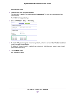 Page 137A login window opens.
3.Enter the router user name and password.
The user name is admin.The default password is password.The user name and password are
case-sensitive.
The BASIC Home page displays.
4.Select ADVANCED > Setup > WAN Setup.
5.To disable VPN pass-through for one or more protocols, select the corresponding Disable radio buttons
in the VPN Pass-Through section.
By default, VPN pass-through is enabled for all protocols for which the router supports pass-through
(IPSec, PPTP, and L2TP).
6.Click...