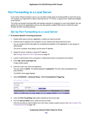 Page 139Port Forwarding to a Local Server
If your home network includes a server, you can allow certain types of incoming traffic to reach the server.
For example, you might want to make a local web server, FTP server, or game server visible and available
to the Internet.
The router can forward incoming traffic with specific protocols to computers on your local network.You can
specify the servers for applications and you can also specify a default DMZ server to which the router
forwards all other incoming...