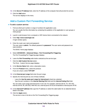 Page 14010.In the Server IP Address field, enter the IP address of the computer that will provide the service.
11.Click the Add button.
The service displays in the menu.
Add a Custom Port Forwarding Service
To add a custom service:
1.Find out which port number or range of numbers the application uses.
You can usually find this information by contacting the publisher of the application or user groups or
news groups.
2.Launch a web browser from a computer or WiFi device that is connected to the network.
3.Enter...