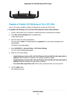 Page 15Disable or Enable LED Blinking or Turn Off LEDs
Log in to the router to disable or enable LED blinking.You can also turn off the LEDs.
To disable LED blinking or turn off the LEDs using the router’s web interface:
1.Launch a web browser from a computer or mobile device that is connected to the network.
2.Enter http://www.routerlogin.net in the address field.
A login window opens.
3.Enter the router user name and password.
The user name is admin.The default password is password.The user name and password...