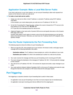Page 142Application Example: Make a Local Web Server Public
If you host a web server on your local network, you can use port forwarding to allow web requests from
anyone on the Internet to reach your web server.
To make a local web server public:
1.Assign your web server either a fixed IP address or a dynamic IP address using DHCP address
reservation.
In this example, your router always gives your web server an IP address of 192.168.1.33.
2.On the Port Forwarding/Port Triggering page, configure the router to...