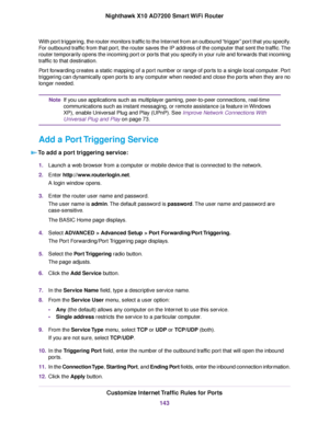 Page 143With port triggering, the router monitors traffic to the Internet from an outbound “trigger” port that you specify.
For outbound traffic from that port, the router saves the IP address of the computer that sent the traffic.The
router temporarily opens the incoming port or ports that you specify in your rule and forwards that incoming
traffic to that destination.
Port forwarding creates a static mapping of a port number or range of ports to a single local computer. Port
triggering can dynamically open...