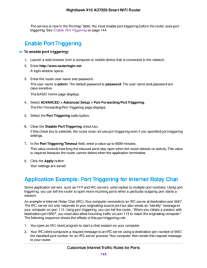 Page 144The service is now in the Portmap Table.You must enable port triggering before the router uses port
triggering. See Enable Port Triggering on page 144.
Enable Port Triggering
To enable port triggering:
1.Launch a web browser from a computer or mobile device that is connected to the network.
2.Enter http://www.routerlogin.net.
A login window opens.
3.Enter the router user name and password.
The user name is admin.The default password is password.The user name and password are
case-sensitive.
The BASIC...