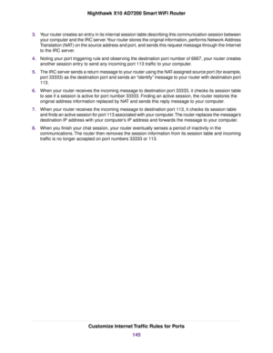 Page 1453.Your router creates an entry in its internal session table describing this communication session between
your computer and the IRC server.Your router stores the original information, performs Network Address
Translation (NAT) on the source address and port, and sends this request message through the Internet
to the IRC server.
4.Noting your port triggering rule and observing the destination port number of 6667, your router creates
another session entry to send any incoming port 113 traffic to your...