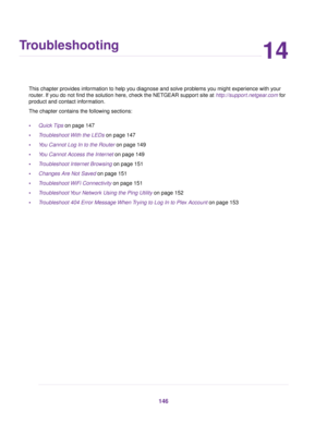 Page 14614
Troubleshooting
This chapter provides information to help you diagnose and solve problems you might experience with your
router. If you do not find the solution here, check the NETGEAR support site at http://support.netgear.com for
product and contact information.
The chapter contains the following sections:
•Quick Tips on page 147
•Troubleshoot With the LEDs on page 147
•You Cannot Log In to the Router on page 149
•You Cannot Access the Internet on page 149
•Troubleshoot Internet Browsing on page...