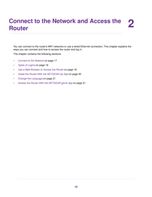 Page 162
Connect to the Network and Access the
Router
You can connect to the router’s WiFi networks or use a wired Ethernet connection.This chapter explains the
ways you can connect and how to access the router and log in.
The chapter contains the following sections:
•Connect to the Network on page 17
•Types of Logins on page 18
•Use a Web Browser to Access the Router on page 18
•Install the Router With the NETGEAR Up App on page 20
•Change the Language on page 21
•Access the Router With the NETGEAR genie App...