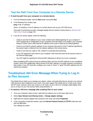 Page 153Test the Path From Your Computer to a Remote Device
To test the path from your computer to a remote device:
1.From the Windows toolbar, click the Start button and select Run.
2.In the Windows Run window, type
ping -n 10
where  is the IP address of a remote device such as your ISP DNS server.
If the path is functioning correctly, messages display that are similar to those shown in Test the LAN
Path to Your Router on page 152.
3.If you do not receive replies, check the following:
•Check to see that IP...