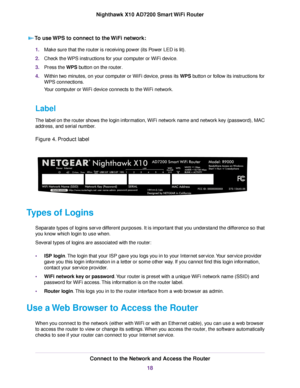 Page 18To use WPS to connect to the WiFi network:
1.Make sure that the router is receiving power (its Power LED is lit).
2.Check the WPS instructions for your computer or WiFi device.
3.Press the WPS button on the router.
4.Within two minutes, on your computer or WiFi device, press its WPS button or follow its instructions for
WPS connections.
Your computer or WiFi device connects to the WiFi network.
Label
The label on the router shows the login information, WiFi network name and network key (password), MAC...