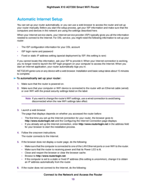 Page 19Automatic Internet Setup
You can set up your router automatically, or you can use a web browser to access the router and set up
your router manually. Before you start the setup process, get your ISP information and make sure that the
computers and devices in the network are using the settings described here.
When your Internet service starts, your Internet service provider (ISP) typically gives you all the information
needed to connect to the Internet. For DSL service, you might need the following...