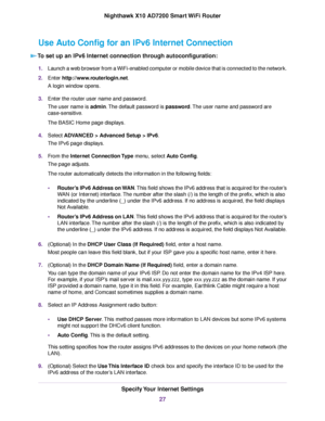 Page 27Use Auto Config for an IPv6 Internet Connection
To set up an IPv6 Internet connection through autoconfiguration:
1.Launch a web browser from a WiFi-enabled computer or mobile device that is connected to the network.
2.Enter http://www.routerlogin.net.
A login window opens.
3.Enter the router user name and password.
The user name is admin.The default password is password.The user name and password are
case-sensitive.
The BASIC Home page displays.
4.Select ADVANCED > Advanced Setup > IPv6.
The IPv6 page...