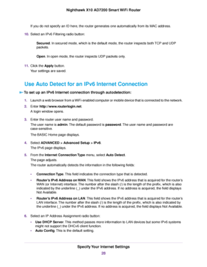 Page 28If you do not specify an ID here, the router generates one automatically from its MAC address.
10.Select an IPv6 Filtering radio button:
Secured. In secured mode, which is the default mode, the router inspects both TCP and UDP
packets.
Open. In open mode, the router inspects UDP packets only.
11.Click the Apply button.
Your settings are saved.
Use Auto Detect for an IPv6 Internet Connection
To set up an IPv6 Internet connection through autodetection:
1.Launch a web browser from a WiFi-enabled computer or...