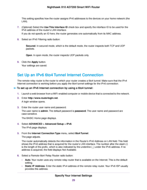 Page 29This setting specifies how the router assigns IPv6 addresses to the devices on your home network (the
LAN).
7.(Optional) Select the Use This Interface ID check box and specify the interface ID to be used for the
IPv6 address of the router’s LAN interface.
If you do not specify an ID here, the router generates one automatically from its MAC address.
8.Select an IPv6 Filtering radio button:
Secured. In secured mode, which is the default mode, the router inspects both TCP and UDP
packets.
Open. In open...