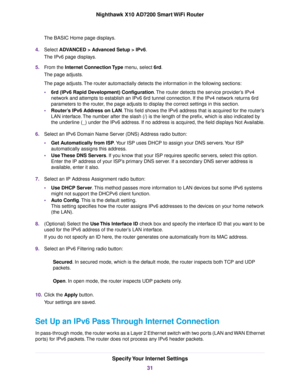 Page 31The BASIC Home page displays.
4.Select ADVANCED > Advanced Setup > IPv6.
The IPv6 page displays.
5.From the Internet Connection Type menu, select 6rd.
The page adjusts.
The page adjusts.The router automactially detects the information in the following sections:
•6rd (IPv6 Rapid Development) Configuration.The router detects the service provider’s IPv4
network and attempts to establish an IPv6 6rd tunnel connection. If the IPv4 network returns 6rd
parameters to the router, the page adjusts to display the...