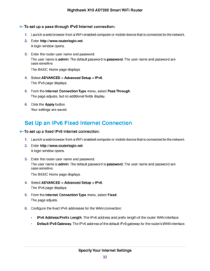 Page 32To set up a pass-through IPv6 Internet connection:
1.Launch a web browser from a WiFi-enabled computer or mobile device that is connected to the network.
2.Enter http://www.routerlogin.net.
A login window opens.
3.Enter the router user name and password.
The user name is admin.The default password is password.The user name and password are
case-sensitive.
The BASIC Home page displays.
4.Select ADVANCED > Advanced Setup > IPv6.
The IPv6 page displays.
5.From the Internet Connection Type menu, select Pass...