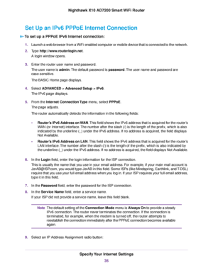 Page 35Set Up an IPv6 PPPoE Internet Connection
To set up a PPPoE IPv6 Internet connection:
1.Launch a web browser from a WiFi-enabled computer or mobile device that is connected to the network.
2.Type http://www.routerlogin.net.
A login window opens.
3.Enter the router user name and password.
The user name is admin.The default password is password.The user name and password are
case-sensitive.
The BASIC Home page displays.
4.Select ADVANCED > Advanced Setup > IPv6.
The IPv6 page displays.
5.From the Internet...