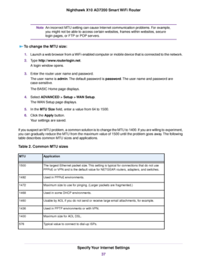 Page 37An incorrect MTU setting can cause Internet communication problems. For example,
you might not be able to access certain websites, frames within websites, secure
login pages, or FTP or POP servers.
Note
To change the MTU size:
1.Launch a web browser from a WiFi-enabled computer or mobile device that is connected to the network.
2.Type http://www.routerlogin.net.
A login window opens.
3.Enter the router user name and password.
The user name is admin.The default password is password.The user name and...