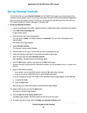 Page 39Set Up Parental Controls
The first time that you select Parental Controls from the BASIC Home page, your browser goes to the
Parental Controls website, where you can learn more about Parental Controls and download the application.
After you set up and enable Parental Controls, you can change the web filtering level for each device on
the network through the network map page on the genie app.
To set up Parental Controls:
1.Launch a web browser from a WiFi-enabled computer or mobile device that is...