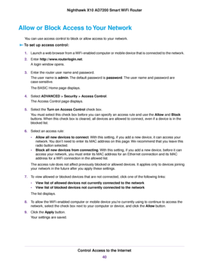 Page 40Allow or Block Access to Your Network
You can use access control to block or allow access to your network.
To set up access control:
1.Launch a web browser from a WiFi-enabled computer or mobile device that is connected to the network.
2.Enter http://www.routerlogin.net.
A login window opens.
3.Enter the router user name and password.
The user name is admin.The default password is password.The user name and password are
case-sensitive.
The BASIC Home page displays.
4.Select ADVANCED > Security > Access...